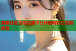 海角社区互动交流平台开启精彩生活新体验
