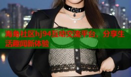 海角社区hj94互动交流平台，分享生活趣闻新体验