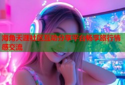 海角天涯社区互动分享平台畅享旅行情感交流