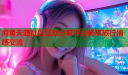 海角天涯社区互动分享平台畅享旅行情感交流