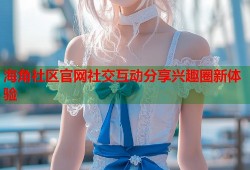 海角社区官网社交互动分享兴趣圈新体验