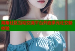 海角社区互动交流平台开启多元社交新体验