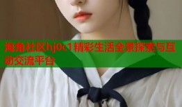 海角社区hj0c1精彩生活全景探索与互动交流平台
