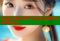 海角社区搬运视频平台精选分享轻松获取精彩内容