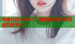 海角社区hj9db5：高颜值在线交友智能匹配平台