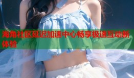 海角社区延迟加速中心畅享极速互动新体验