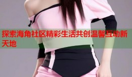 探索海角社区精彩生活共创温馨互动新天地