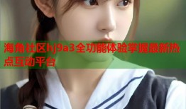 海角社区hj9a3全功能体验掌握最新热点互动平台