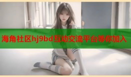海角社区hj9bd互动交流平台等你加入