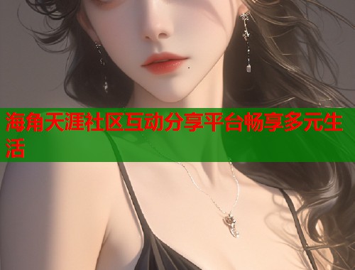 海角天涯社区互动分享平台畅享多元生活