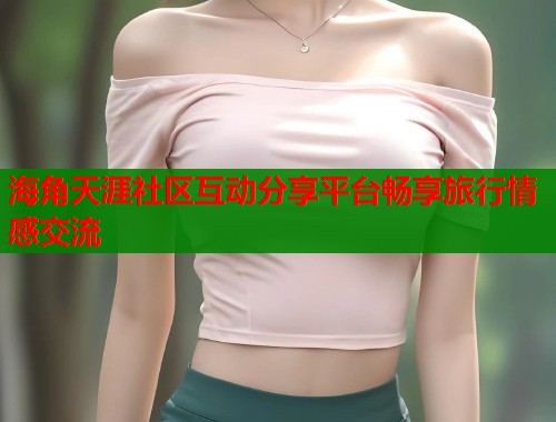 海角天涯社区互动分享平台畅享旅行情感交流