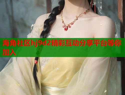 海角社区hj9d2精彩互动分享平台等你加入