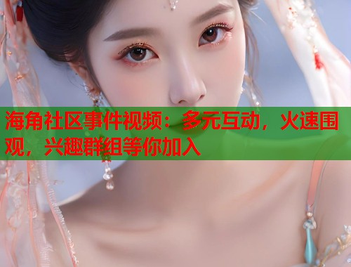 海角社区事件视频：多元互动，火速围观，兴趣群组等你加入