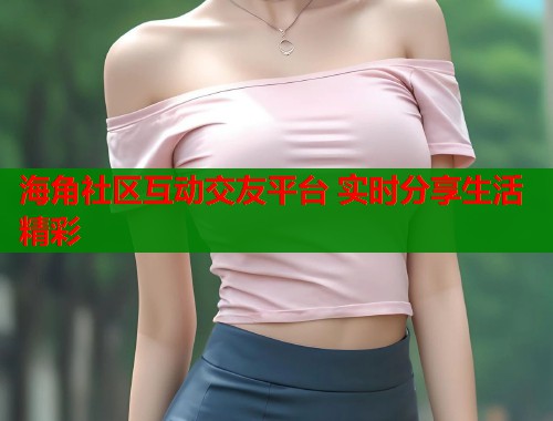 海角社区互动交友平台 实时分享生活精彩