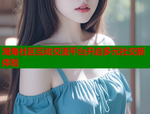 海角社区互动交流平台开启多元社交新体验