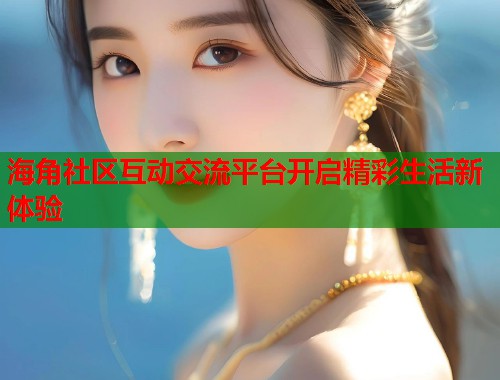 海角社区互动交流平台开启精彩生活新体验
