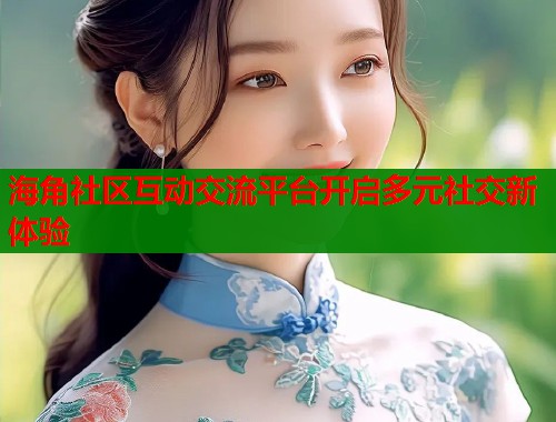 海角社区互动交流平台开启多元社交新体验