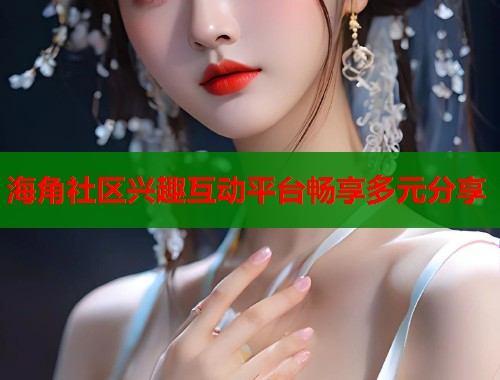 海角社区兴趣互动平台畅享多元分享