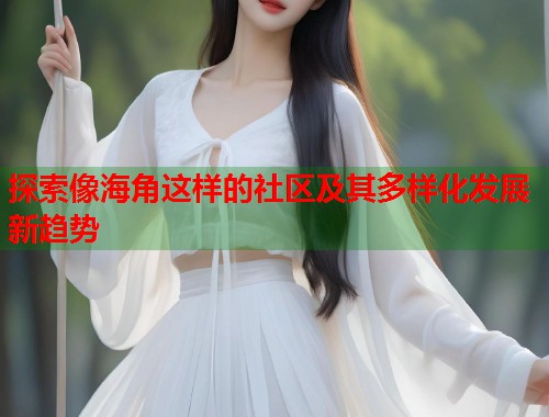 探索像海角这样的社区及其多样化发展新趋势