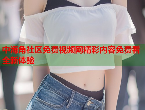中海角社区免费视频网精彩内容免费看全新体验