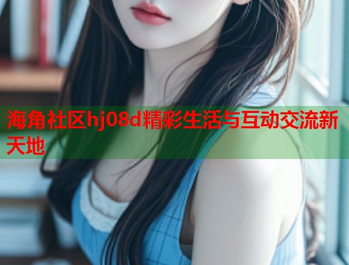 海角社区hj08d精彩生活与互动交流新天地