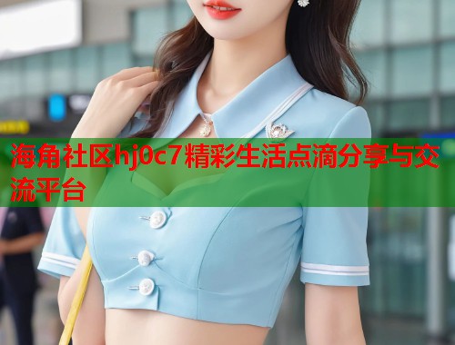 海角社区hj0c7精彩生活点滴分享与交流平台