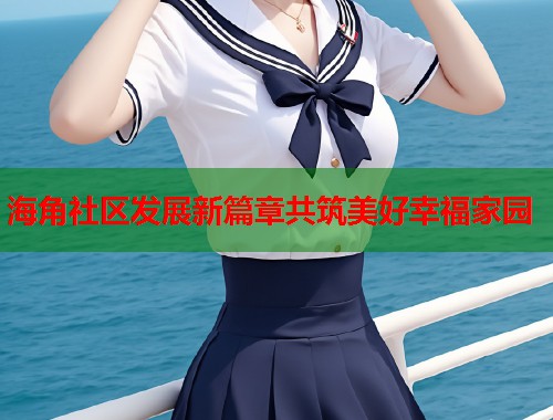 海角社区发展新篇章共筑美好幸福家园