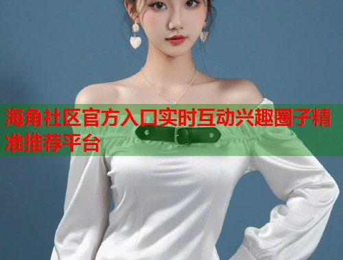 海角社区官方入口实时互动兴趣圈子精准推荐平台