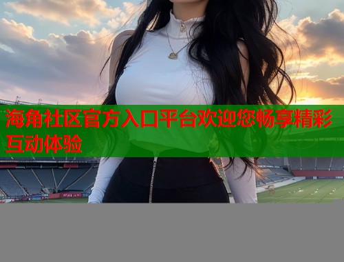 海角社区官方入口平台欢迎您畅享精彩互动体验