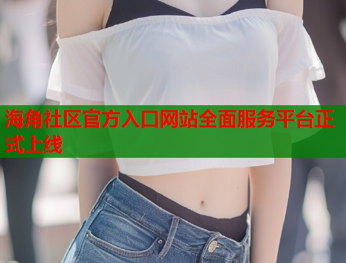 海角社区官方入口网站全面服务平台正式上线