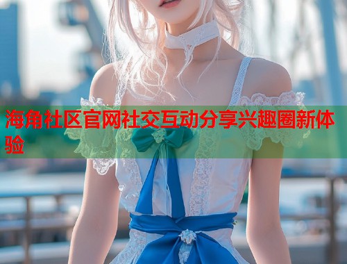 海角社区官网社交互动分享兴趣圈新体验