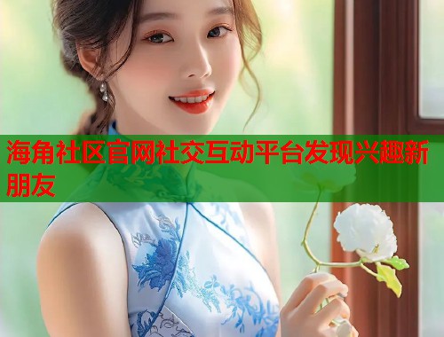 海角社区官网社交互动平台发现兴趣新朋友