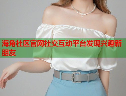 海角社区官网社交互动平台发现兴趣新朋友
