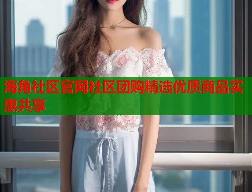 海角社区官网社区团购精选优质商品实惠共享