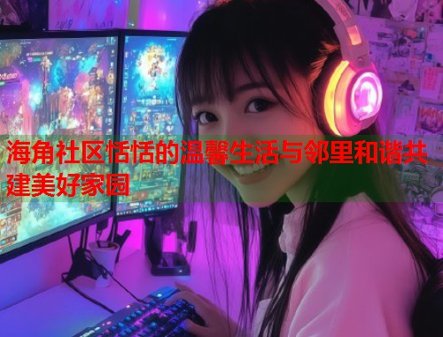 海角社区恬恬的温馨生活与邻里和谐共建美好家园