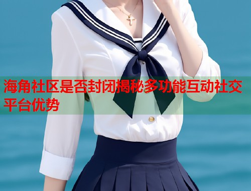 海角社区是否封闭揭秘多功能互动社交平台优势