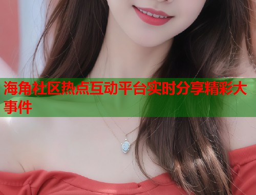 海角社区热点互动平台实时分享精彩大事件
