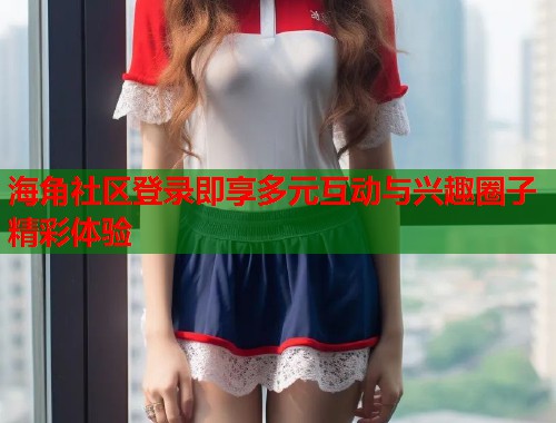 海角社区登录即享多元互动与兴趣圈子精彩体验