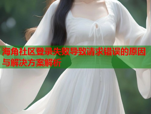 海角社区登录失败导致请求错误的原因与解决方案解析