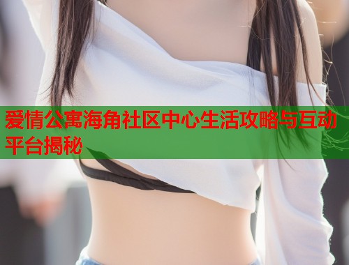 爱情公寓海角社区中心生活攻略与互动平台揭秘