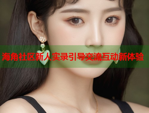 海角社区新人实录引导交流互动新体验