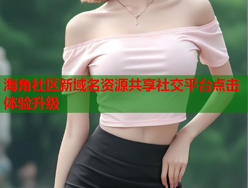 海角社区新域名资源共享社交平台点击体验升级