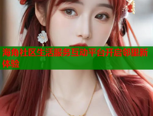 海角社区生活服务互动平台开启邻里新体验