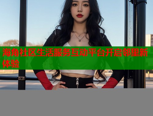海角社区生活服务互动平台开启邻里新体验